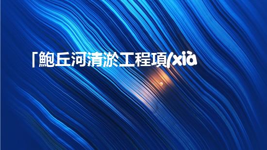 「鮑丘河清淤工程項(xiàng)目：重塑河道，保護(hù)生態(tài)」